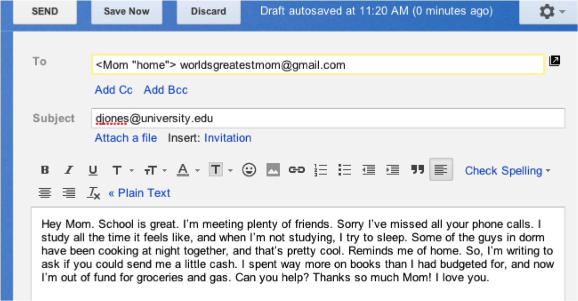 Screen shot of an email on a computer screen. To: ,Mom "home". worldsgreatestmom@gmail.com. Subject: djones@university.edu. Beneath text options for the email, is the text of the email itself: Hey Mom. School is great. I'm meeting plenty of friends. Sorry I've missed all your phone calls. I study all the time it feels like, and when I'm not studying, I try to sleep. Some of the guys in dorm have been cooking at night together, and that's pretty cool. Reminds me of home. So, I'm writing to ask if you could send me a little cash. I spent way more on books than I had budgeted for, and now I'm out of fund for groceries and gas. Can you help? Thanks so much Mom! I love you.
