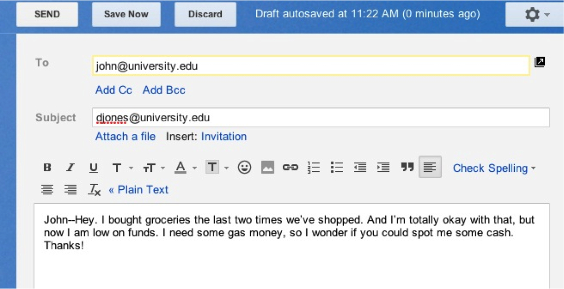 Screen shot of an email on a computer screen. To: john@university.edu Subject: djones@university.edu. Beneath text options for the email, is the text of the email itself: John--Hey, I bought groceries the last two times we've shopped. And I'm totally okay with that, but now I am low on funds. I need some gas money, so I wonder if you could spot me some cash. Thanks!